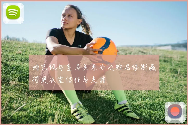 姆巴佩与皇马关系冷淡维尼修斯赢得更衣室信任与支持