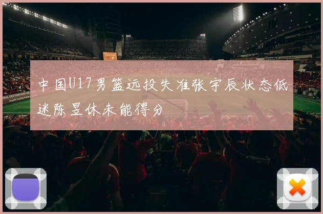 中国U17男篮远投失准张宇辰状态低迷陈昱休未能得分