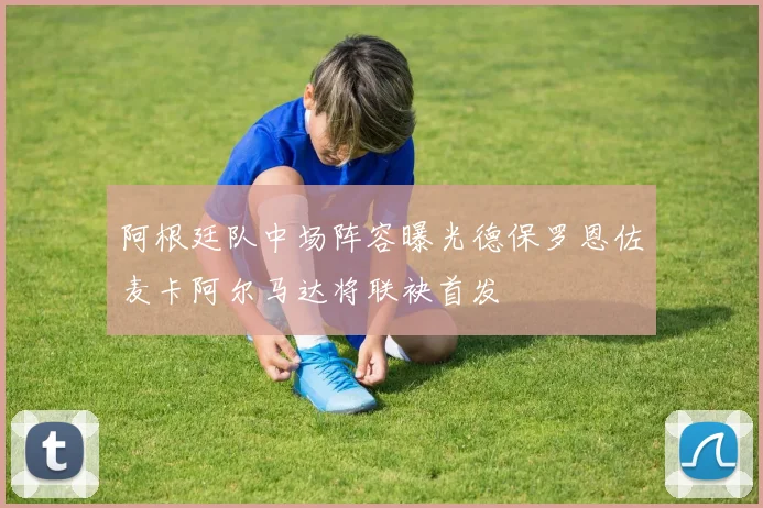 阿根廷队中场阵容曝光德保罗恩佐麦卡阿尔马达将联袂首发
