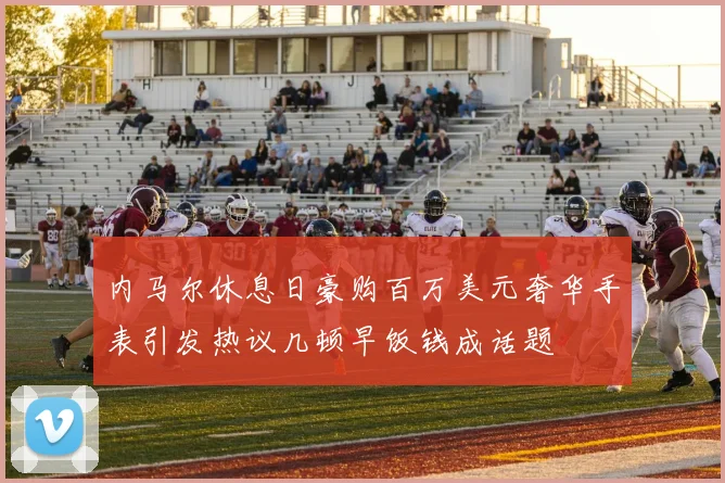 内马尔休息日豪购百万美元奢华手表引发热议几顿早饭钱成话题