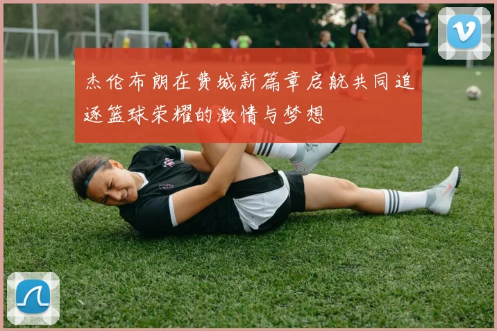 杰伦布朗在费城新篇章启航共同追逐篮球荣耀的激情与梦想