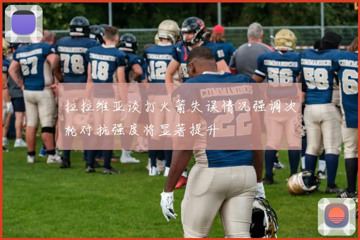 拉拉维亚谈打火箭失误情况强调次轮对抗强度将显著提升