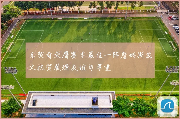 东契奇荣膺赛季最佳一阵詹姆斯发文祝贺展现友谊与尊重