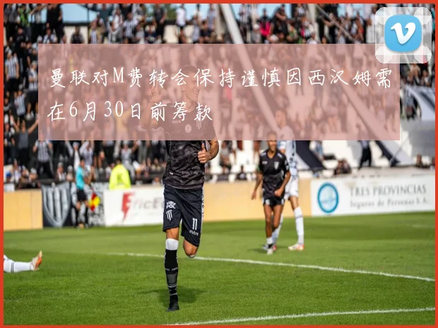 曼联对M费转会保持谨慎因西汉姆需在6月30日前筹款