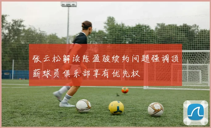 张云松解读陈盈骏续约问题强调顶薪球员俱乐部享有优先权