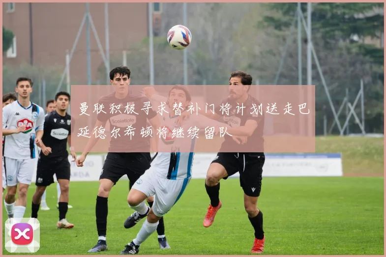 曼联积极寻求替补门将计划送走巴延德尔希顿将继续留队